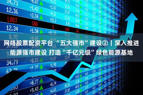 网络股票配资平台 “五大强市”建设②｜深入推进能源强市建设 打造“千亿元级”绿色能源基地