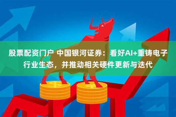 股票配资门户 中国银河证券：看好AI+重铸电子行业生态，并推动相关硬件更新与迭代