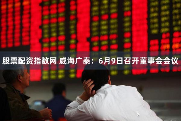 股票配资指数网 威海广泰：6月9日召开董事会会议