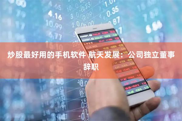 炒股最好用的手机软件 航天发展：公司独立董事辞职