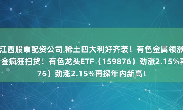 江西股票配资公司 稀土四大利好齐袭！有色金属领涨两市，主力资金疯狂扫货！有色龙头ETF（159876）劲涨2.15%再探年内新高！
