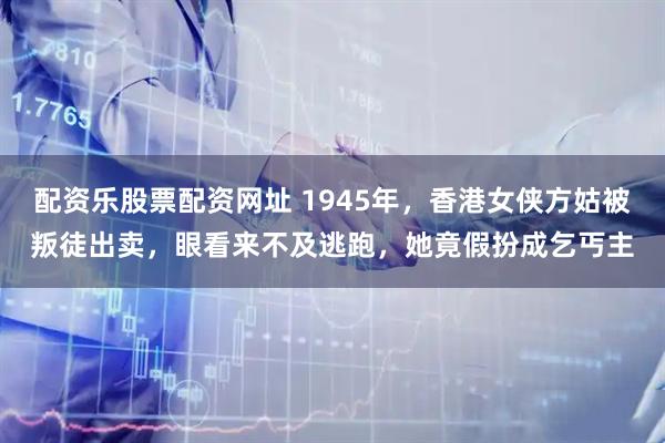 配资乐股票配资网址 1945年，香港女侠方姑被叛徒出卖，眼看来不及逃跑，她竟假扮成乞丐主
