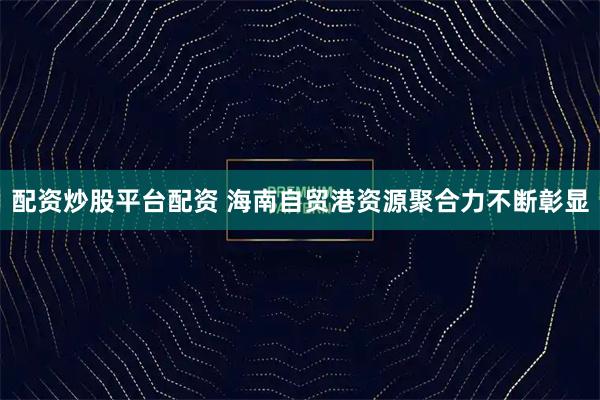 配资炒股平台配资 海南自贸港资源聚合力不断彰显