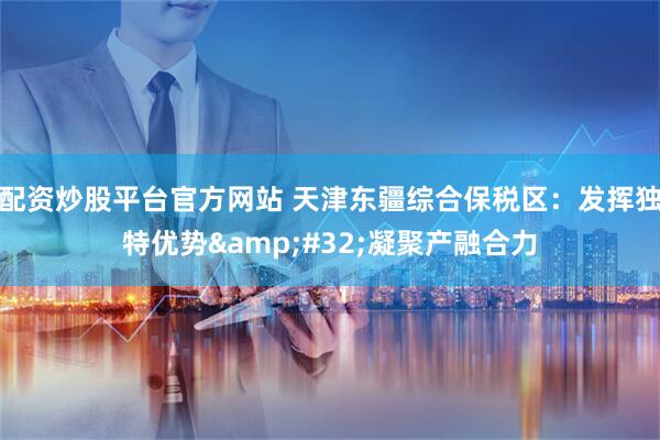 配资炒股平台官方网站 天津东疆综合保税区：发挥独特优势 凝聚产融合力