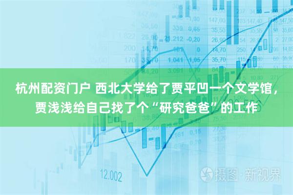 杭州配资门户 西北大学给了贾平凹一个文学馆，贾浅浅给自己找了个“研究爸爸”的工作