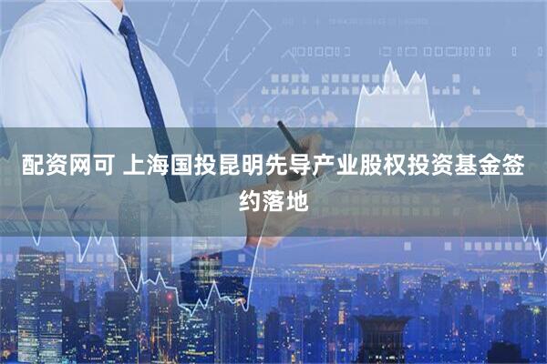 配资网可 上海国投昆明先导产业股权投资基金签约落地
